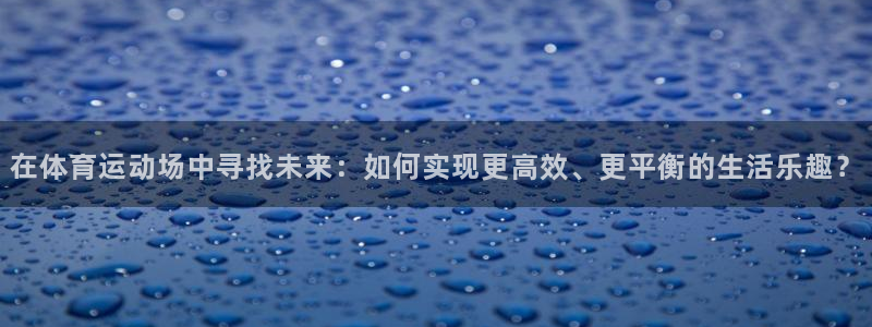 杏宇体育代理申请流程：在体育运动场中寻找未来：如何实现更高效、更平衡的生活乐趣？
