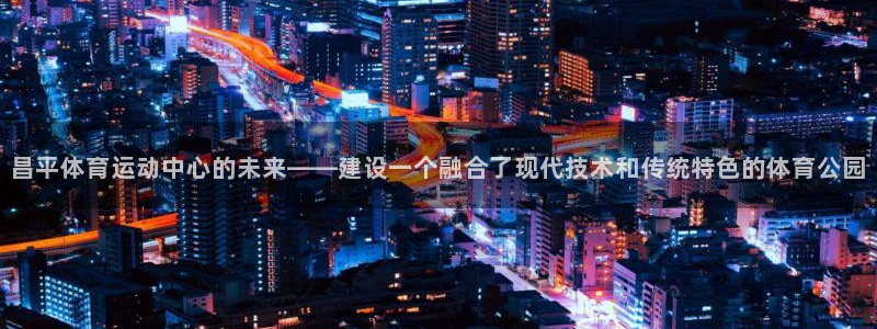 杏宇体育注册登录入口：昌平体育运动中心的未来——建设一个融合了现代技术和传统特色