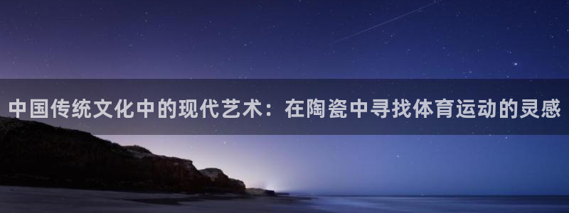 杏宇体育官网入口登录：中国传统文化中的现代艺术：在陶瓷中寻找体育运动的灵感
